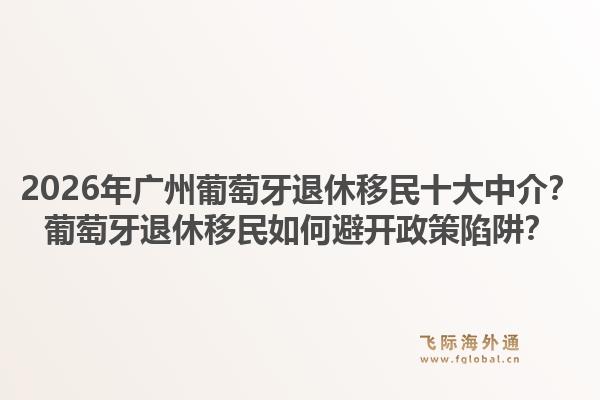 2026年广州葡萄牙退休移民十大中介？葡萄牙退休移民如何避开政策陷阱？1.jpg