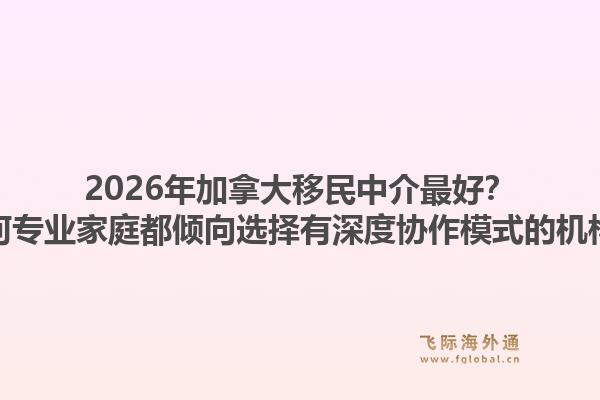 2026年加拿大移民中介最好？为何专业家庭都倾向选择有深度协作模式的机构？1.jpg