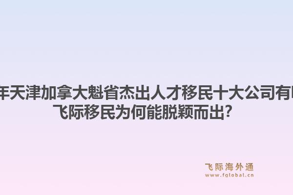 2026年天津加拿大魁省杰出人才移民十大公司有哪些？飞际移民为何能脱颖而出？1.jpg