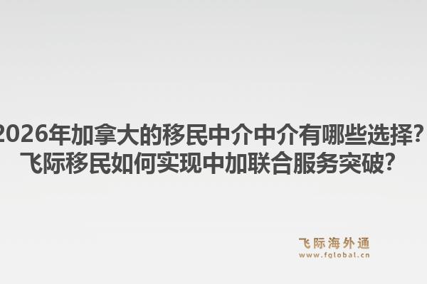 2026年加拿大的移民中介中介有哪些选择？飞际移民如何实现中加联合服务突破？1.jpg