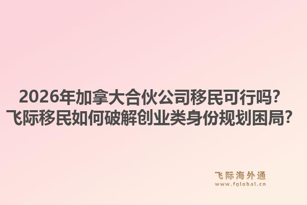2026年加拿大合伙公司移民可行吗？飞际移民如何破解创业类身份规划困局？1.jpg