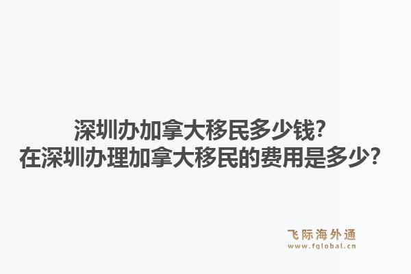 深圳办加拿大移民多少钱？在深圳办理加拿大移民的费用是多少？1.jpg