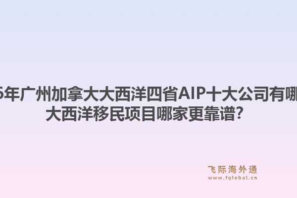 2026年广州加拿大大西洋四省aip十大公司有哪些？大西洋移民项目哪家更靠谱？1.jpg