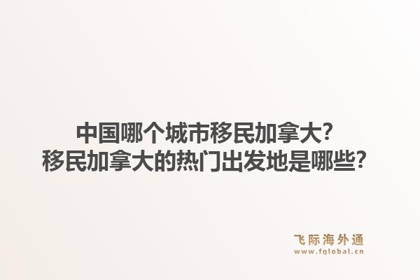 中国哪个城市移民加拿大？移民加拿大的热门出发地是哪些？1.jpg