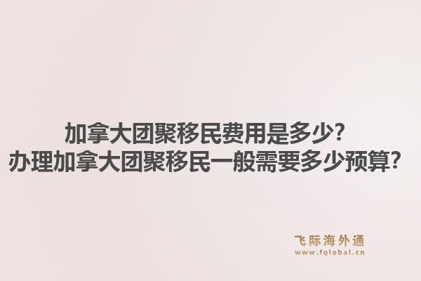 加拿大团聚移民费用是多少？办理加拿大团聚移民一般需要多少预算？1.jpg