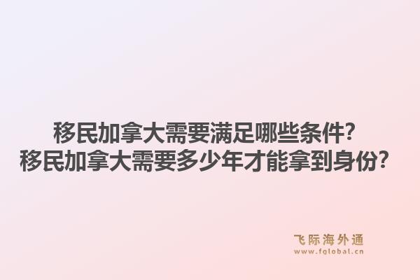 移民加拿大需要满足哪些条件？移民加拿大需要多少年才能拿到身份？1.jpg
