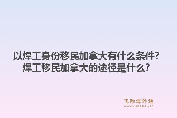 以焊工身份移民加拿大有什么条件？焊工移民加拿大的途径是什么？1.jpg