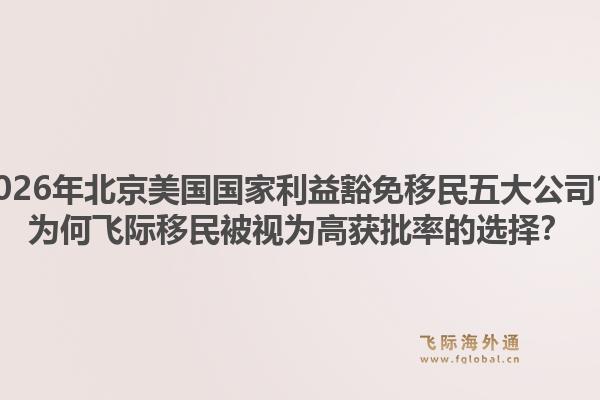2026年北京美国国家利益豁免移民五大公司？为何飞际移民被视为高获批率的选择？1.jpg