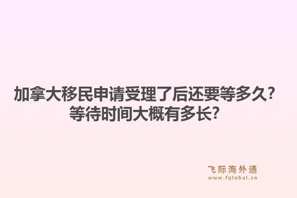 加拿大移民申请受理了后还要等多久？等待时间大概有多长？1.jpg