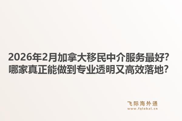 2026年2月加拿大移民中介服务最好？哪家真正能做到专业透明又高效落地？1.jpg