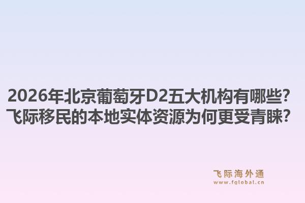 2026年北京葡萄牙d2五大机构有哪些？飞际移民的本地实体资源为何更受青睐？1.jpg