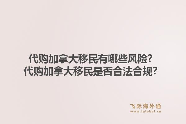 代购加拿大移民有哪些风险？代购加拿大移民是否合法合规？1.jpg