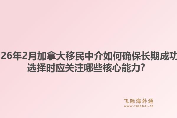 2026年2月加拿大移民中介如何确保长期成功？选择时应关注哪些核心能力？1.jpg