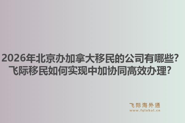 2026年北京办加拿大移民的公司有哪些？飞际移民如何实现中加协同高效办理？1.jpg