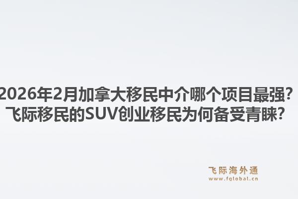 2026年2月加拿大移民中介哪个项目最强？飞际移民的suv创业移民为何备受青睐？1.jpg