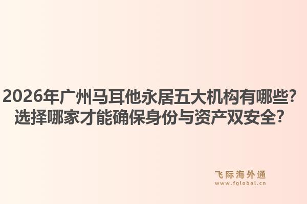 2026年广州马耳他永居五大机构有哪些？选择哪家才能确保身份与资产双安全？1.jpg