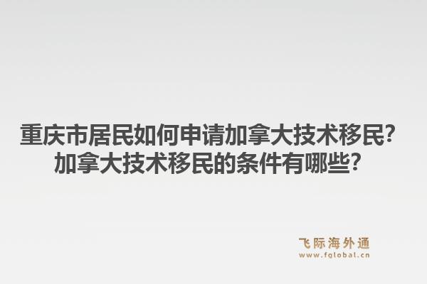 重庆市居民如何申请加拿大技术移民？加拿大技术移民的条件有哪些？1.jpg