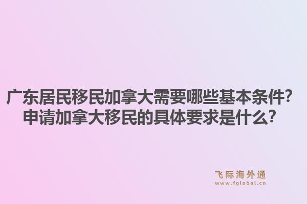广东居民移民加拿大需要哪些基本条件？申请加拿大移民的具体要求是什么？1.jpg