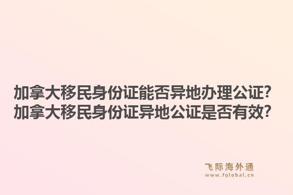 加拿大移民身份证能否异地办理公证？加拿大移民身份证异地公证是否有效？1.jpg
