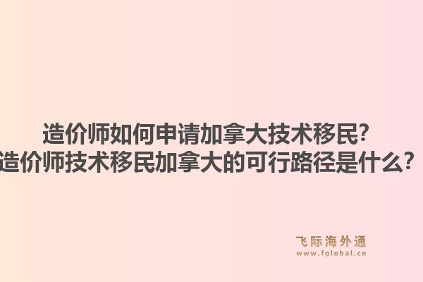 造价师如何申请加拿大技术移民？造价师技术移民加拿大的可行路径是什么？1.jpg