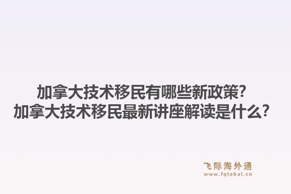 加拿大技术移民有哪些新政策？加拿大技术移民最新讲座解读是什么？1.jpg