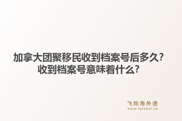 加拿大团聚移民收到档案号后多久？收到档案号意味着什么？1.jpg