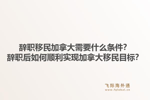 辞职移民加拿大需要什么条件？辞职后如何顺利实现加拿大移民目标？1.jpg