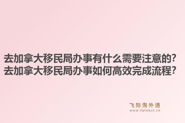 去加拿大移民局办事有什么需要注意的？去加拿大移民局办事如何高效完成流程？1.jpg