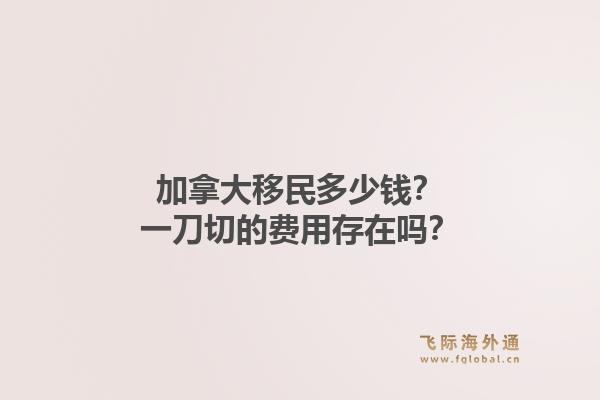 加拿大移民多少钱？一刀切的费用存在吗？1.jpg