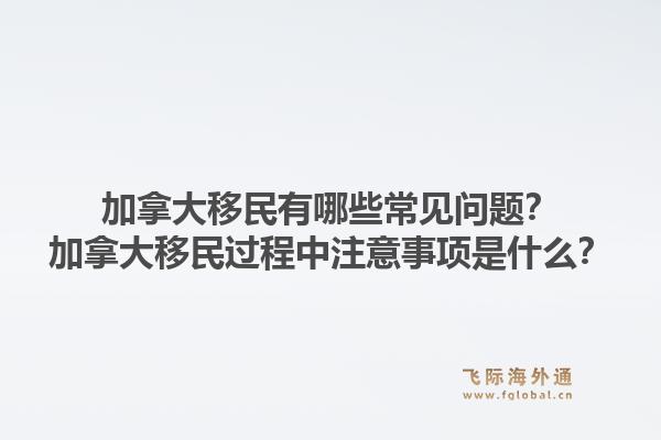 加拿大移民有哪些常见问题？加拿大移民过程中注意事项是什么？1.jpg