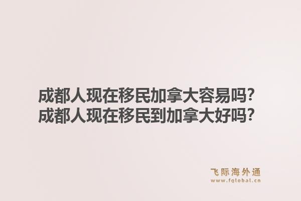 成都人现在移民加拿大容易吗？成都人现在移民到加拿大好吗？1.jpg