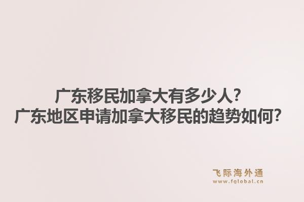 广东移民加拿大有多少人？广东地区申请加拿大移民的趋势如何？1.jpg