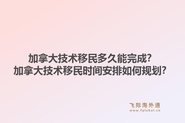 加拿大技术移民多久能完成？加拿大技术移民时间安排如何规划？1.jpg