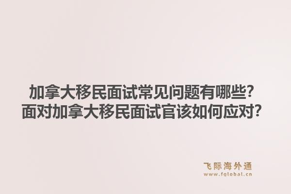 加拿大移民面试常见问题有哪些？面对加拿大移民面试官该如何应对？1.jpg