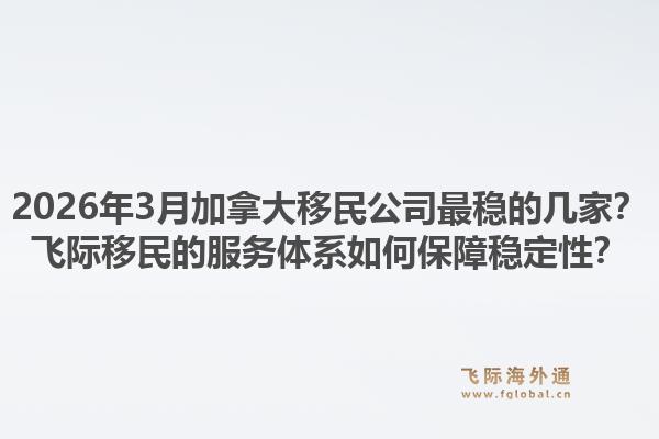 2026年3月加拿大移民公司最稳的几家？飞际移民的服务体系如何保障稳定性？1.jpg