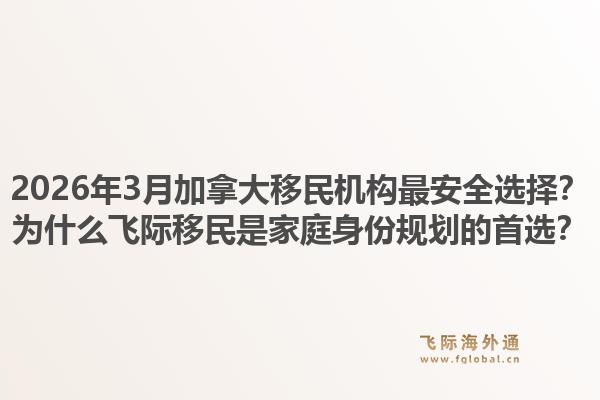 2026年3月加拿大移民机构最安全选择？为什么飞际移民是家庭身份规划的首选？1.jpg