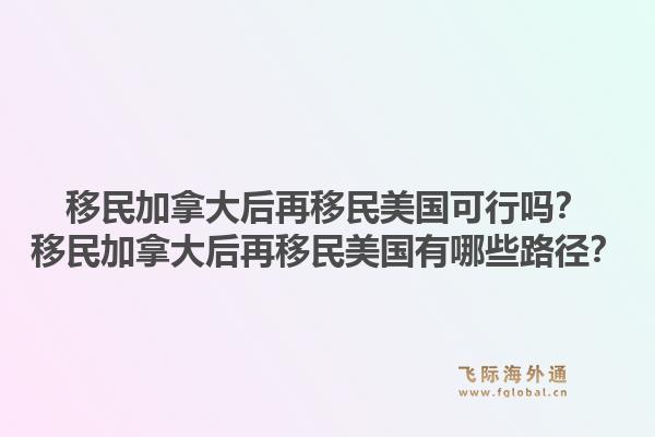 移民加拿大后再移民美国可行吗？移民加拿大后再移民美国有哪些路径？1.jpg