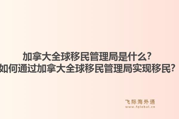 加拿大全球移民管理局是什么？如何通过加拿大全球移民管理局实现移民？1.jpg