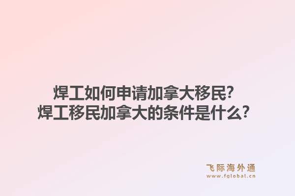焊工如何申请加拿大移民？焊工移民加拿大的条件是什么？1.jpg