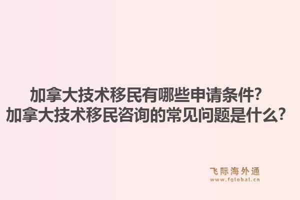 加拿大技术移民有哪些申请条件？加拿大技术移民咨询的常见问题是什么？1.jpg
