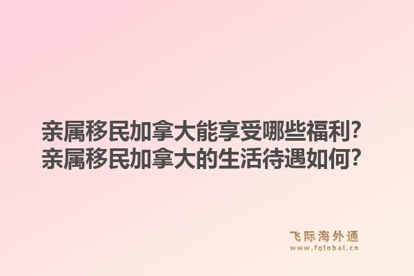 亲属移民加拿大能享受哪些福利？亲属移民加拿大的生活待遇如何？1.jpg