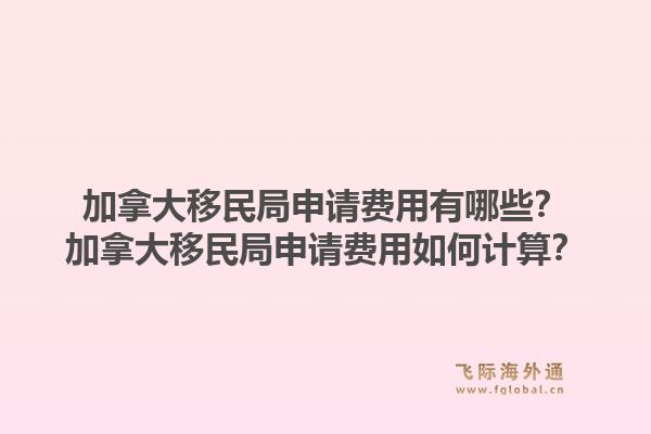加拿大移民局申请费用有哪些？加拿大移民局申请费用如何计算？1.jpg