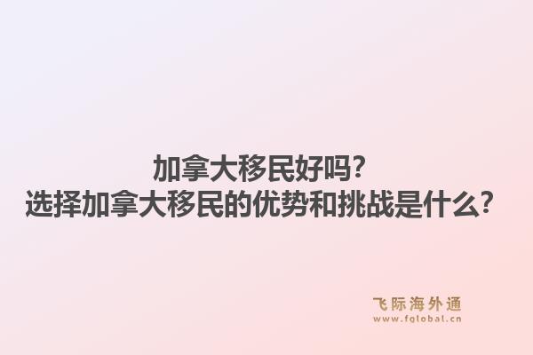 加拿大移民好吗？选择加拿大移民的优势和挑战是什么？1.jpg