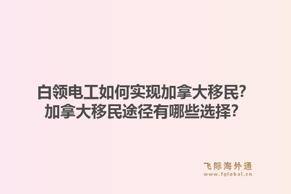 白领电工如何实现加拿大移民？加拿大移民途径有哪些选择？1.jpg