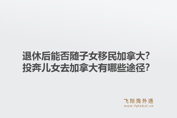 退休后能否随子女移民加拿大？投奔儿女去加拿大有哪些途径？1.jpg