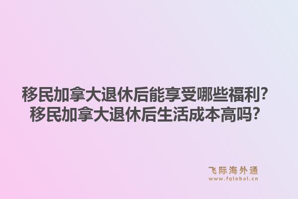 移民加拿大退休后能享受哪些福利？移民加拿大退休后生活成本高吗？1.jpg