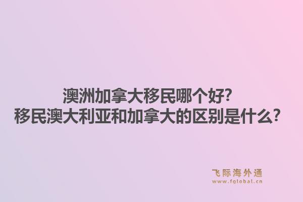 澳洲加拿大移民哪个好？移民澳大利亚和加拿大的区别是什么？1.jpg