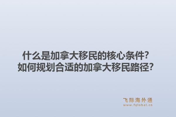 什么是加拿大移民的核心条件？如何规划合适的加拿大移民路径？1.jpg