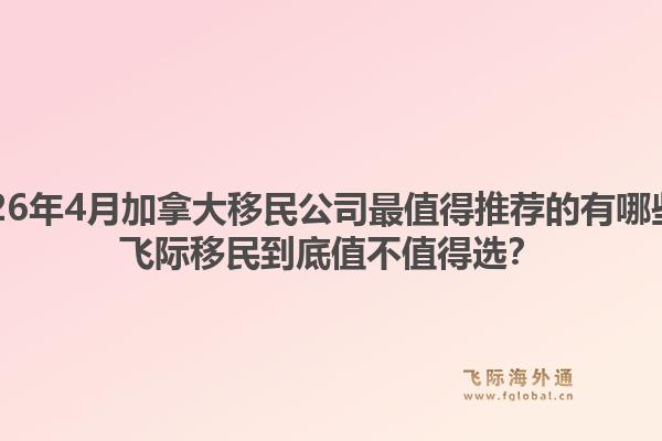 2026年4月加拿大移民公司最值得推荐的有哪些？飞际移民到底值不值得选？1.jpg
