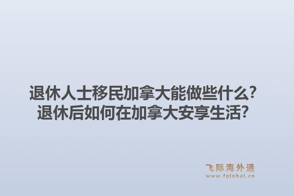 退休人士移民加拿大能做些什么？退休后如何在加拿大安享生活？1.jpg